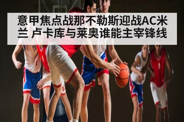 意甲焦点战那不勒斯迎战AC米兰 卢卡库与莱奥谁能主宰锋线（kaiyun）